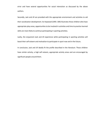 error and have several opportunities for social interaction as discussed by the above

authors.


Secondly, Jack and Jill are provided with the appropriate environment and activities to aid

their socialisation development. As Haywood (1995: 309) illustrates those children who have

appropriate play areas, opportunities to be involved in activities and time to practice learned

skills are more likely to continue participating in sporting activities.


Lastly, the enjoyment Jack and Jill experience while participating in sporting activities will

boost their self esteem and motivation to participate in sport now and in the future.


In conclusion, Jack and Jill ideally fit the profile described in the literature. These children

have similar activity, a high self esteem, appropriate activity areas and are encouraged by

significant people around them.
 