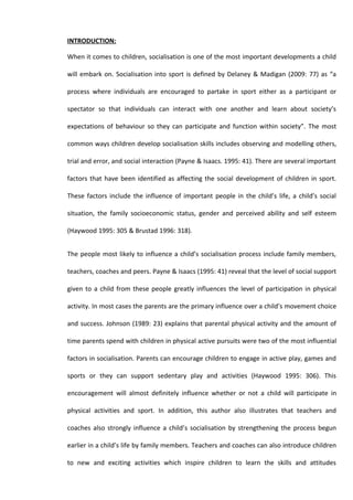 INTRODUCTION:

When it comes to children, socialisation is one of the most important developments a child

will embark on. Socialisation into sport is defined by Delaney & Madigan (2009: 77) as “a

process where individuals are encouraged to partake in sport either as a participant or

spectator so that individuals can interact with one another and learn about society’s

expectations of behaviour so they can participate and function within society”. The most

common ways children develop socialisation skills includes observing and modelling others,

trial and error, and social interaction (Payne & Isaacs. 1995: 41). There are several important

factors that have been identified as affecting the social development of children in sport.

These factors include the influence of important people in the child’s life, a child’s social

situation, the family socioeconomic status, gender and perceived ability and self esteem

(Haywood 1995: 305 & Brustad 1996: 318).


The people most likely to influence a child’s socialisation process include family members,

teachers, coaches and peers. Payne & Isaacs (1995: 41) reveal that the level of social support

given to a child from these people greatly influences the level of participation in physical

activity. In most cases the parents are the primary influence over a child’s movement choice

and success. Johnson (1989: 23) explains that parental physical activity and the amount of

time parents spend with children in physical active pursuits were two of the most influential

factors in socialisation. Parents can encourage children to engage in active play, games and

sports or they can support sedentary play and activities (Haywood 1995: 306). This

encouragement will almost definitely influence whether or not a child will participate in

physical activities and sport. In addition, this author also illustrates that teachers and

coaches also strongly influence a child’s socialisation by strengthening the process begun

earlier in a child’s life by family members. Teachers and coaches can also introduce children

to new and exciting activities which inspire children to learn the skills and attitudes
 