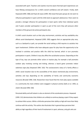 associated with sport. Teachers and coaches must be aware that bad sport experiences can

have lifelong consequences for a child’s overall confidence and self esteem. Finally, both

Haywood (1995: 308) and Payne & Isaacs (1995: 49) reveal that peer groups do not seem to

influence participation in sport until the child starts to approach adolescence. Peers seem to

provide a stronger influence for participation in team sports rather than individual sports

and if peers consider participation in sport as part of the norm they will pressure other

members of the group to be active participants also.


A child’s social situation such as their play environment, activities and toy availability also

affects social development. Haywood (1995: 309) suggests that an appropriate play area,

such as a backyard or park, can provide the social setting a child requires to socialise into

sport involvement. Children who have adequate space for play have the opportunity to be

involved in activities and practice skills the child has learned, which in turn promotes

participation in sports. Children’s toys also affect the socialisation process. Depending on the

type of toy, toys can promote either active or inactive play, for example a ball promotes

outdoor play involving running and kicking, whereas a board game promotes indoor

sedentary type play (Haywood 1995: 310). The socioeconomic status of a family affects a

child’s social situation due to the accessibility of the above mentioned play environment,

activities and toys depending on the availability of family and community economic

resources (Brustad 1996: 318). Researchers have found that the more play spaces available

in a community the more children were engaged in physical activity (Sallis et al. 1993, as

cited in Brustad 1996: 318)


Perceived ability and self esteem is also an element of the socialisation process. Haywood

(1995: 311) demonstrates that children are unlikely to continue playing a sport if they expect

to achieve little success. While a child who perceives their ability as high will more than likely

continue with the activity. This author also illustrates that in general boys perceive their

ability as high regardless of their level of involvement in sport, whereas, only girls who are
 