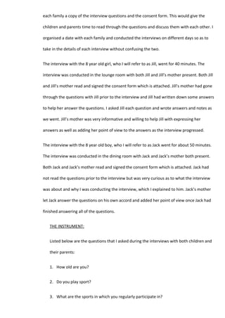 each family a copy of the interview questions and the consent form. This would give the

children and parents time to read through the questions and discuss them with each other. I

organised a date with each family and conducted the interviews on different days so as to

take in the details of each interview without confusing the two.


The interview with the 8 year old girl, who I will refer to as Jill, went for 40 minutes. The

interview was conducted in the lounge room with both Jill and Jill’s mother present. Both Jill

and Jill’s mother read and signed the consent form which is attached. Jill’s mother had gone

through the questions with Jill prior to the interview and Jill had written down some answers

to help her answer the questions. I asked Jill each question and wrote answers and notes as

we went. Jill’s mother was very informative and willing to help Jill with expressing her

answers as well as adding her point of view to the answers as the interview progressed.


The interview with the 8 year old boy, who I will refer to as Jack went for about 50 minutes.

The interview was conducted in the dining room with Jack and Jack’s mother both present.

Both Jack and Jack’s mother read and signed the consent form which is attached. Jack had

not read the questions prior to the interview but was very curious as to what the interview

was about and why I was conducting the interview, which I explained to him. Jack’s mother

let Jack answer the questions on his own accord and added her point of view once Jack had

finished answering all of the questions.


   THE INSTRUMENT:


   Listed below are the questions that I asked during the interviews with both children and

   their parents:


   1. How old are you?


   2. Do you play sport?


   3. What are the sports in which you regularly participate in?
 