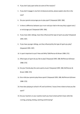 4. If you don’t play sport what are some of the reasons?


5. If you don’t engage in any form of physical activity, please explain why this is the

   case?


6. Do your parents encourage you to play sport? (Haywood 1995: 306)


7. Is there a difference between your mum and your dad in the way they support and /

   or encourage you? (Haywood 1995: 306)


8. If you have older siblings, have they influenced the type of sport you play? (Haywood

   1995: 307)


9. If you have younger siblings, are they influenced by the type of sport you play?

   (Haywood 1995: 307)


10. Is sport important to you? How and Why? (McPherson & Brown 1988: 271)


11. What types of sport do you like to play? (Haywood 1995: 308; McPherson & Brown

   1988: 272)


12. Do your friends play the same sports at you? (Haywood 1995: 308; McPherson &

   Brown 1988: 272)


13. Do or did your parents play these sports? (Haywood 1995: 308; McPherson & Brown

   1988: 272)


14. How does playing at school in PE and lunchtime / recess times relate to how you like

   sport?


15. Do your teachers or your coaches teach you how to best perform basic skills like

   running, jumping, kicking, catching and throwing?
 