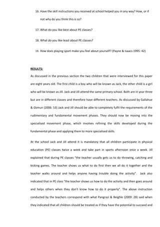 16. Have the skill instructions you received at school helped you in any way? How, or if

       not why do you think this is so?


   17. What do you like best about PE classes?


   18. What do you like least about PE classes?


   19. How does playing sport make you feel about yourself? (Payne & Isaacs 1995: 42)




RESULTS:

As discussed in the previous section the two children that were interviewed for this paper

are eight years old. The first child is a boy who will be known as Jack, the other child is a girl

who will be known as Jill. Jack and Jill attend the same primary school. Both are in year three

but are in different classes and therefore have different teachers. As discussed by Gallahue

& Ozmun (2006: 53) Jack and Jill should be able to completely fulfil the requirements of the

rudimentary and fundamental movement phases. They should now be moving into the

specialised movement phase, which involves refining the skills developed during the

fundamental phase and applying them to more specialised skills.


At the school Jack and Jill attend it is mandatory that all children participate in physical

education (PE) classes twice a week and take part in sports afternoon once a week. Jill

explained that during PE classes “the teacher usually gets us to do throwing, catching and

kicking games. The teacher shows us what to do first then we all do it together and the

teacher walks around and helps anyone having trouble doing the activity”.               Jack also

indicated that in PE class “the teacher shows us how to do the activity and then goes around

and helps others when they don’t know how to do it properly”. The above instruction

conducted by the teachers correspond with what Pangrazi & Beighle (2009: 28) said when

they indicated that all children should be treated as if they have the potential to succeed and
 