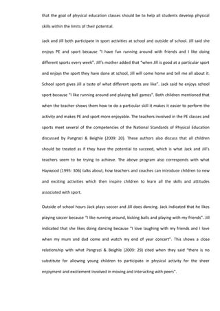 that the goal of physical education classes should be to help all students develop physical

skills within the limits of their potential.


Jack and Jill both participate in sport activities at school and outside of school. Jill said she

enjoys PE and sport because “I have fun running around with friends and I like doing

different sports every week”. Jill’s mother added that “when Jill is good at a particular sport

and enjoys the sport they have done at school, Jill will come home and tell me all about it.

School sport gives Jill a taste of what different sports are like”. Jack said he enjoys school

sport because “I like running around and playing ball games”. Both children mentioned that

when the teacher shows them how to do a particular skill it makes it easier to perform the

activity and makes PE and sport more enjoyable. The teachers involved in the PE classes and

sports meet several of the competencies of the National Standards of Physical Education

discussed by Pangrazi & Beighle (2009: 20). These authors also discuss that all children

should be treated as if they have the potential to succeed, which is what Jack and Jill’s

teachers seem to be trying to achieve. The above program also corresponds with what

Haywood (1995: 306) talks about, how teachers and coaches can introduce children to new

and exciting activities which then inspire children to learn all the skills and attitudes

associated with sport.


Outside of school hours Jack plays soccer and Jill does dancing. Jack indicated that he likes

playing soccer because “I like running around, kicking balls and playing with my friends”. Jill

indicated that she likes doing dancing because “I love laughing with my friends and I love

when my mum and dad come and watch my end of year concert”. This shows a close

relationship with what Pangrazi & Beighle (2009: 29) cited when they said “there is no

substitute for allowing young children to participate in physical activity for the sheer

enjoyment and excitement involved in moving and interacting with peers”.
 