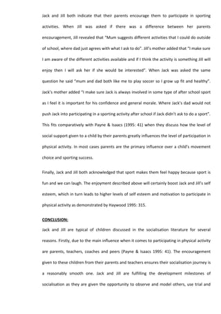 Jack and Jill both indicate that their parents encourage them to participate in sporting

activities. When Jill was asked if there was a difference between her parents

encouragement, Jill revealed that “Mum suggests different activities that I could do outside

of school, where dad just agrees with what I ask to do”. Jill’s mother added that “I make sure

I am aware of the different activities available and if I think the activity is something Jill will

enjoy then I will ask her if she would be interested”. When Jack was asked the same

question he said “mum and dad both like me to play soccer so I grow up fit and healthy”.

Jack’s mother added “I make sure Jack is always involved in some type of after school sport

as I feel it is important for his confidence and general morale. Where Jack’s dad would not

push Jack into participating in a sporting activity after school if Jack didn’t ask to do a sport”.

This fits comparatively with Payne & Isaacs (1995: 41) when they discuss how the level of

social support given to a child by their parents greatly influences the level of participation in

physical activity. In most cases parents are the primary influence over a child’s movement

choice and sporting success.


Finally, Jack and Jill both acknowledged that sport makes them feel happy because sport is

fun and we can laugh. The enjoyment described above will certainly boost Jack and Jill’s self

esteem, which in turn leads to higher levels of self esteem and motivation to participate in

physical activity as demonstrated by Haywood 1995: 315.


CONCLUSION:

Jack and Jill are typical of children discussed in the socialisation literature for several

reasons. Firstly, due to the main influence when it comes to participating in physical activity

are parents, teachers, coaches and peers (Payne & Isaacs 1995: 41). The encouragement

given to these children from their parents and teachers ensures their socialisation journey is

a reasonably smooth one. Jack and Jill are fulfilling the development milestones of

socialisation as they are given the opportunity to observe and model others, use trial and
 