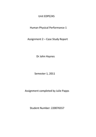 Unit EDPE245


   Human Physical Performance 1


  Assignment 2 – Case Study Report




         Dr John Haynes




       Semester 1, 2011




Assignment completed by Julie Papps




   Student Number: 220076557
 