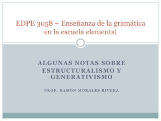 EDPE 3058 – Enseñanza de la gramática
       en la escuela elemental



      ALGUNAS NOTAS SOBRE
       ESTRUCTURALISMO Y
         GENERATIVISMO

        PROF. RAMÓN MORALES RIVERA
 