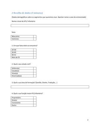 2 Recolha de dados (5 minutos)

[Dados demográficos sobre os segmentos que queremos visar. Apontar nome e sexo do entrevistado]

Nome e local do ATL/ Infantário:




Sexo:

Masculino
Feminino


1. Em que faixa etária se encontra?

20-30
30-40
40-55
Mais de 55


2. Qual o seu estado civil?

Solteiro(a)
Casado(a)
Viúvo(a)
Divorciado(a)


3. Qual a sua área de formação? [Gestão, Direito, Tradução,...)




4. Qual a sua função neste ATL/infantário?

Proprietário
Diretor
Funcionário
Outro:




                                                                                                  2
 