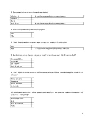 5. O seu estabelecimento tem crianças de que idades?

Inferior a 3                       Se escolher esta opção, termine a entrevista.
Entre 3 e 5
5 a 12
Mais de 12                         Se escolher esta opção, termine a entrevista.


6. Possui transporte coletivo de crianças próprio?

Sim
Não


7. Estaria disposto a deslocar-se para levar as crianças a um Kids & Grannies Club?

Sim
Não                                Se responder NÃO, por favor, termine a entrevista.


8. Que distância estaria disposto a percorrer para levar as crianças a um Kids & Grannies Club?

Menos de 10 km
10 - 50 km
50 – 100 km
Mais de 100 km


9. Qual a importância que atribui ao encontro entre gerações opostas como estratégia de educação das
crianças?

Muito relevante
Relevante
Pouco relevante
Irrelevante


10. Quanto estaria disposto a cobrar aos pais por criança/ hora por um atelier no Kids and Grannies Club
(excluindo o transporte)?

Menos de 5 euros
5-10
Mais de 10 euros
Nada



                                                                                                      3
 