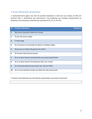 3 Testar Obstáculos (8 minutos)

1. Apresentamos-lhe agora uma série de possíveis obstáculos à visita das suas crianças ao Kids and
Grannies Club. 1. Gostaríamos que selecionasse 5 dos problemas que considera representarem os
problemas mais relevantes, ordenados por importância (1º, 2º, 3º, 4º e 5º).



N.º Problema/ Obstáculo                                                                Relevância

1    Não temos transporte coletivo de crianças

2    Os pais não querem pagar

3    É muito longe

4    Só se houvesse a transmissão de saberes e tradições antigos

5    Receio que os miúdos não gostem dos ateliers

6    Só houvesse desconto para grupos

7    Só se os idosos fossem acompanhados por pessoal especializado

8    Só se os idosos tiverem formação para lidar com crianças

9    Só se houvesse desconto para quem tem mais de 3 filhos

10   Só se os pais pudessem aceder aos dados dos avós previamente



2. Existem mais obstáculos que não estavam apresentados e que queira mencionar?




                                                                                                4
 