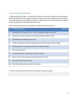 Testar Soluções (8 minutos)

1. Agora gostaríamos de saber a sua opinião em relação a uma possível solução para esses problemas.
Não é nosso objetivo, de forma alguma, vender-lhe o que quer que seja, gostávamos apenas de obter a
sua opinião para saber como poderemos melhorar a solução de forma a ir ao encontro das necessidades
de uma instituição com características próximas da sua.

Gostaríamos que selecionasse as 5 soluções que considera mais relevantes para si.

N.º Problema/ Obstáculo                                                                   Relevância

1    Estabelecimento de protocolo entre o clube e empresa de aluguer de veículos

2    Explicação no site da importância da intergeracionalidade e deste conceito

3    Possibilidade de ocupação por mais horas

4    Grande variedade de ateliers com destaque para o de transmissão de saberes antigos

5    Disponibilização de uma agenda com grande variedade de ateliers

6    Descontos para grupos

7    Pessoal especializado a acompanhar os idosos e crianças

8    Todos os “avós” terão formação interna Kids and Grannies Club

9    Descontos para famílias numerosas

10   Disponibilização dos dados dos avós na plataforma



2. Existem outras soluções que não foram apresentadas e que queira sugerir?




                                                                                                  5
 