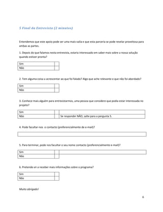 5 Final da Entrevista (2 minutos)



Entendemos que este apoio pode ser uma mais-valia e que esta parceria se pode revelar proveitosa para
ambas as partes.

1. Depois do que falamos nesta entrevista, estaria interessado em saber mais sobre a nossa solução
quando estiver pronta?

Sim
Não


2. Tem alguma coisa a acrescentar ao que foi falado? Algo que ache relevante e que não foi abordado?

Sim
Não


3. Conhece mais alguém para entrevistarmos, uma pessoa que considere que podia estar interessada no
projeto?

Sim
Não                               Se responder NÃO, salte para a pergunta 5.


4. Pode facultar-nos o contacto (preferencialmente de e-mail)?




5. Para terminar, pode nos facultar o seu nome contacto (preferencialmente e-mail)?

Sim
Não


6. Pretende vir a receber mais informações sobre o programa?

Sim
Não


Muito obrigado!

                                                                                                       6
 