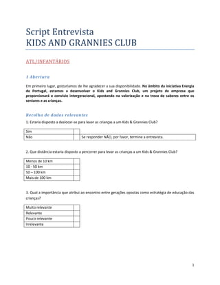 Script Entrevista
KIDS AND GRANNIES CLUB
ATL/INFANTÁRIOS


1 Abertura

Em primeiro lugar, gostaríamos de lhe agradecer a sua disponibilidade. No âmbito da iniciativa Energia
de Portugal, estamos a desenvolver o Kids and Grannies Club, um projeto de empresa que
proporcionará o convívio intergeracional, apostando na valorização e na troca de saberes entre os
seniores e as crianças.


Recolha de dados relevantes
1. Estaria disposto a deslocar-se para levar as crianças a um Kids & Grannies Club?

Sim
Não                                Se responder NÃO, por favor, termine a entrevista.


2. Que distância estaria disposto a percorrer para levar as crianças a um Kids & Grannies Club?

Menos de 10 km
10 - 50 km
50 – 100 km
Mais de 100 km


3. Qual a importância que atribui ao encontro entre gerações opostas como estratégia de educação das
crianças?

Muito relevante
Relevante
Pouco relevante
Irrelevante




                                                                                                    1
 