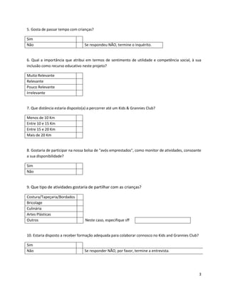 5. Gosta de passar tempo com crianças?

Sim
Não                               Se respondeu NÃO, termine o inquérito.


6. Qual a importância que atribui em termos de sentimento de utilidade e competência social, à sua
inclusão como recurso educativo neste projeto?

Muito Relevante
Relevante
Pouco Relevante
Irrelevante


7. Que distância estaria disposto(a) a percorrer até um Kids & Grannies Club?

Menos de 10 Km
Entre 10 e 15 Km
Entre 15 e 20 Km
Mais de 20 Km


8. Gostaria de participar na nossa bolsa de "avós emprestados", como monitor de atividades, consoante
a sua disponibilidade?

Sim
Não


9. Que tipo de atividades gostaria de partilhar com as crianças?

Costura/Tapeçaria/Bordados
Bricolage
Culinária
Artes Plásticas
Outros                             Neste caso, especifique sff


10. Estaria disposto a receber formação adequada para colaborar connosco no Kids and Grannies Club?

Sim
Não                               Se responder NÃO, por favor, termine a entrevista.




                                                                                                      3
 