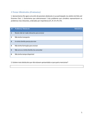 3 Testar Obstáculos (8 minutos)

1. Apresentamos-lhe agora uma série de possíveis obstáculos à sua participação nos ateliers do Kids and
Grannies Club. 1. Gostaríamos que selecionassem 5 dos problemas que considera representarem os
problemas mais relevantes, ordenados por importância (1º, 2º, 3º, 4º e 5º).



N.º Problema/ Obstáculo                                                                     Relevância

1    Receio não ter nada relevante para ensinar

2    Não tenho transporte

3    A minha família precisa de mim

4    Não tenho formação para ensinar

5    Não sei se a minha família iria concordar

6    Não tenho tempo disponível



2. Existem mais obstáculos que não estavam apresentados e que queira mencionar?




                                                                                                     5
 