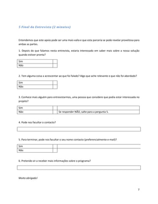 5 Final da Entrevista (2 minutos)



Entendemos que este apoio pode ser uma mais-valia e que esta parceria se pode revelar proveitosa para
ambas as partes.

1. Depois do que falamos nesta entrevista, estaria interessado em saber mais sobre a nossa solução
quando estiver pronta?

Sim
Não


2. Tem alguma coisa a acrescentar ao que foi falado? Algo que ache relevante e que não foi abordado?

Sim
Não


3. Conhece mais alguém para entrevistarmos, uma pessoa que considere que podia estar interessada no
projeto?

Sim
Não                                Se responder NÃO, salte para a pergunta 5.


4. Pode nos facultar o contacto?




5. Para terminar, pode nos facultar o seu nome contacto (preferencialmente e-mail)?

Sim
Não


6. Pretende vir a receber mais informações sobre o programa?




Muito obrigado!



                                                                                                       7
 
