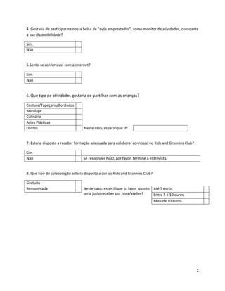 4. Gostaria de participar na nossa bolsa de "avós emprestados", como monitor de atividades, consoante
a sua disponibilidade?

Sim
Não


5.Sente-se confortável com a internet?

Sim
Não


6. Que tipo de atividades gostaria de partilhar com as crianças?

Costura/Tapeçaria/Bordados
Bricolage
Culinária
Artes Plásticas
Outros                            Neste caso, especifique sff


7. Estaria disposto a receber formação adequada para colaborar connosco no Kids and Grannies Club?

Sim
Não                               Se responder NÃO, por favor, termine a entrevista.


8. Que tipo de colaboração estaria disposto a dar ao Kids and Grannies Club?

Gratuita
Remunerada                        Neste caso, especifique p. favor quanto Até 5 euros
                                  seria justo receber por hora/atelier?   Entre 5 e 10 euros
                                                                               Mais de 10 euros




                                                                                                     2
 