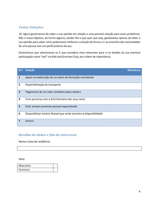 Testar Soluções

10. Agora gostaríamos de saber a sua opinião em relação a uma possível solução para esses problemas.
Não é nosso objetivo, de forma alguma, vender-lhe o que quer que seja, gostávamos apenas de obter a
sua opinião para saber como poderemos melhorar a solução de forma a ir ao encontro das necessidades
de uma pessoa com um perfil próximo do seu.

Gostaríamos que selecionasse os 5 que considera mais relevantes para si no âmbito da sua eventual
participação como “avô” no Kids and Grannies Club, por ordem de importância:



N.º Solução                                                                              Relevância

1       Apoio na elaboração de um plano de formação consistente

2       Disponibilização de transporte

3       Pagamento de um valor simbólico pelos ateliers

4       Criar parcerias com o ATL/infantário dos seus netos

5       Estar sempre presente pessoal especializado

6       Disponibilizar horário flexível que vá de encontro à disponibilidade

7       Outros:



Recolha de dados e fim da entrevista

Nome e área de residência:




Sexo:

Masculino
Feminino




                                                                                                  4
 