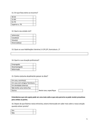 11. Em que faixa etária se encontra?

40-50
51-60
61-70
Superior a 70


12. Qual o seu estado civil?

Solteiro(a)
Casado(a)
Viúvo(a)
Divorciado(a)


13. Quais as suas Habilitações Literárias ( 4 ,9º,12º, licenciatura…)?




14. Qual é a sua situação profissional?

Empregado
Desempregado
Reformado


15. Como costuma atualmente passar os dias?

Em casa, sozinho(a)
Em casa com amigos/ familiares
Em atividades diversas
Não tenho uma rotina fixa
Outros                                 Neste caso, especifique


Entendemos que este apoio pode ser uma mais-valia e que esta parceria se pode revelar proveitosa
para ambas as partes.

16. Depois do que falamos nesta entrevista, estaria interessado em saber mais sobre a nossa solução
quando estiver pronta?

Sim
Não


                                                                                                      5
 