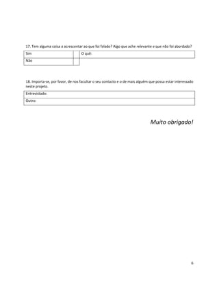 17. Tem alguma coisa a acrescentar ao que foi falado? Algo que ache relevante e que não foi abordado?
Sim                               O quê:
Não




18. Importa-se, por favor, de nos facultar o seu contacto e o de mais alguém que possa estar interessado
neste projeto.
Entrevistado:
Outro:




                                                                             Muito obrigado!




                                                                                                      6
 