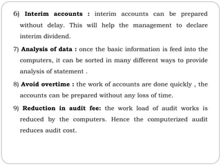 6) Interim accounts : interim accounts can be prepared
without delay. This will help the management to declare
interim dividend.
7) Analysis of data : once the basic information is feed into the
computers, it can be sorted in many different ways to provide
analysis of statement .
8) Avoid overtime : the work of accounts are done quickly , the
accounts can be prepared without any loss of time.
9) Reduction in audit fee: the work load of audit works is
reduced by the computers. Hence the computerized audit
reduces audit cost.
 