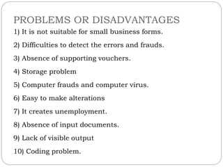 PROBLEMS OR DISADVANTAGES
1) It is not suitable for small business forms.
2) Difficulties to detect the errors and frauds.
3) Absence of supporting vouchers.
4) Storage problem
5) Computer frauds and computer virus.
6) Easy to make alterations
7) It creates unemployment.
8) Absence of input documents.
9) Lack of visible output
10) Coding problem.
 