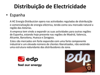 Distribuição de Electricidade
• Espanha
 A HC Energía Distibuicíon opera nas actividades reguladas de distribuição
 e comercialização de energia eléctrica, tendo como seu mercado natural a
 região das Astúrias.
 A empresa tem vindo a expandir as suas actividades para outras regiões
 de Espanha, estando hoje presente nas regiões de Madrid, Valencia,
 Alicante, Barcelona, Huesca e Zaragoza.
 Estes são mercados em forte expansão com uma forte componente
 industrial e um elevado número de clientes liberalizados, não existindo
 uma estrutura redundante dos distribuidores da zona.
 