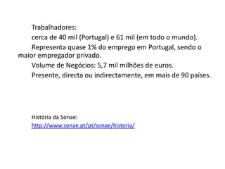 Trabalhadores:
    cerca de 40 mil (Portugal) e 61 mil (em todo o mundo).
    Representa quase 1% do emprego em Portugal, sendo o
maior empregador privado.
    Volume de Negócios: 5,7 mil milhões de euros.
    Presente, directa ou indirectamente, em mais de 90 países.




    História da Sonae:
    http://www.sonae.pt/pt/sonae/historia/
 