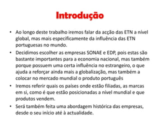 • Ao longo deste trabalho iremos falar da acção das ETN a nível
  global, mas mais especificamente da influência das ETN
  portuguesas no mundo.
• Decidimos escolher as empresas SONAE e EDP, pois estas são
  bastante importantes para a economia nacional, mas também
  porque possuem uma certa influência no estrangeiro, o que
  ajuda a reforçar ainda mais a globalização, mas também a
  colocar no mercado mundial o produto português
• Iremos referir quais os países onde estão filiadas, as marcas
  em si, como é que estão posicionadas a nível mundial e que
  produtos vendem.
• Será também feita uma abordagem histórica das empresas,
  desde o seu início até à actualidade.
 