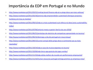 Importância da EDP em Portugal e no Mundo
•   http://www.marketeer.pt/2011/03/22/ranking-brand-finance-edp-pt-e-pingo-doce-sao-mais-valiosas/
•   http://www.marketeer.pt/2011/02/18/premio-edp-empreendedor-sustentavel-distingue-projectos-
    turisticos-em-tras-os-montes/

•   http://www.marketeer.pt/2011/09/12/edp-e-a-mais-sustentavel-e-pt-reforca-no-dow-jones-sustainability-
    index/

•   http://www.marketeer.pt/2011/07/06/antonio-mexia-e-gestor-iberico-do-ano-2010/

•   http://www.marketeer.pt/2011/06/21/prototipo-de-electrico-de-competicao-apresentado-no-tecnico/

•   http://www.marketeer.pt/2011/06/16/domingo-e-dia-de-portugal-em-nova-iorque/

•   http://www.marketeer.pt/2011/04/13/sumol-compal-delta-pingo-doce-e-continente-sao-as-mais-
    reputadas/

•   http://www.marketeer.pt/2011/10/14/edp-e-casa-da-musica-expostas-no-louvre/

•   http://www.marketeer.pt/2011/10/06/edp-lanca-app-gratuita-de-jogos-verdes/

•   http://www.marketeer.pt/2011/11/10/edp-eleita-melhor-do-mundo-em-performance-empresarial/

•   http://www.marketeer.pt/2011/11/16/human-resources-portugal-entrega-premios-as-empresas-mais/
 