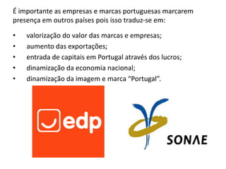 É importante as empresas e marcas portuguesas marcarem
presença em outros países pois isso traduz-se em:

•   valorização do valor das marcas e empresas;
•   aumento das exportações;
•   entrada de capitais em Portugal através dos lucros;
•   dinamização da economia nacional;
•   dinamização da imagem e marca “Portugal”.
 