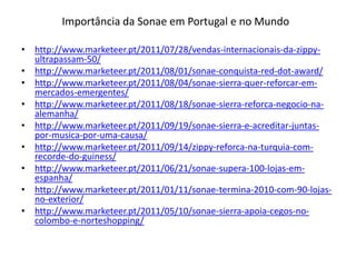 Importância da Sonae em Portugal e no Mundo

• http://www.marketeer.pt/2011/07/28/vendas-internacionais-da-zippy-
  ultrapassam-50/
• http://www.marketeer.pt/2011/08/01/sonae-conquista-red-dot-award/
• http://www.marketeer.pt/2011/08/04/sonae-sierra-quer-reforcar-em-
  mercados-emergentes/
• http://www.marketeer.pt/2011/08/18/sonae-sierra-reforca-negocio-na-
  alemanha/
• http://www.marketeer.pt/2011/09/19/sonae-sierra-e-acreditar-juntas-
  por-musica-por-uma-causa/
• http://www.marketeer.pt/2011/09/14/zippy-reforca-na-turquia-com-
  recorde-do-guiness/
• http://www.marketeer.pt/2011/06/21/sonae-supera-100-lojas-em-
  espanha/
• http://www.marketeer.pt/2011/01/11/sonae-termina-2010-com-90-lojas-
  no-exterior/
• http://www.marketeer.pt/2011/05/10/sonae-sierra-apoia-cegos-no-
  colombo-e-norteshopping/
 