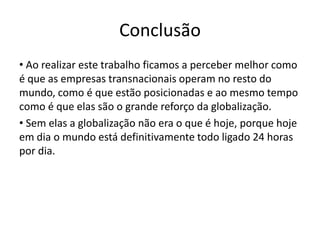 Conclusão
• Ao realizar este trabalho ficamos a perceber melhor como
é que as empresas transnacionais operam no resto do
mundo, como é que estão posicionadas e ao mesmo tempo
como é que elas são o grande reforço da globalização.
• Sem elas a globalização não era o que é hoje, porque hoje
em dia o mundo está definitivamente todo ligado 24 horas
por dia.
 