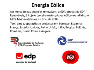 Energia Eólica
No mercado das energias renováveis, a EDP, através da EDP
Renováveis, é hoje o terceiro maior player eólico mundial com
6227 MWs instalados no final de 2009.
Tem, ainda, operações e projectos em Portugal, Espanha,
França, Estados Unidos, Reino Unido, Itália, Bélgica, Polónia,
Roménia, Brasil, China e Angola.
 