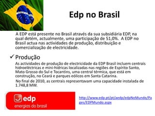 Edp no Brasil
 A EDP está presente no Brasil através da sua subsidiária EDP, na
 qual detém, actualmente, uma participação de 51,0%. A EDP no
 Brasil actua nas actividades de produção, distribuição e
 comercialização de electricidade.

 Produção
 As actividades de produção de electricidade da EDP Brasil incluem centrais
 hidroeléctricas e mini-hídricas localizadas nas regiões de Espírito Santo,
 Mato Grosso do Sul e Tocantins, uma central térmica, que está em
 construção, no Ceará e parques eólicos em Santa Catarina.
 No final de 2010, as centrais representavam uma capacidade instalada de
 1.748,8 MW.

                                     http://www.edp.pt/pt/aedp/edpNoMundo/Pa
                                     ges/EDPMundo.aspx
 
