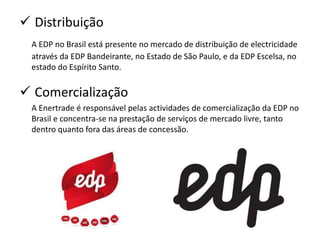  Distribuição
  A EDP no Brasil está presente no mercado de distribuição de electricidade
  através da EDP Bandeirante, no Estado de São Paulo, e da EDP Escelsa, no
  estado do Espírito Santo.


 Comercialização
  A Enertrade é responsável pelas actividades de comercialização da EDP no
  Brasil e concentra-se na prestação de serviços de mercado livre, tanto
  dentro quanto fora das áreas de concessão.
 