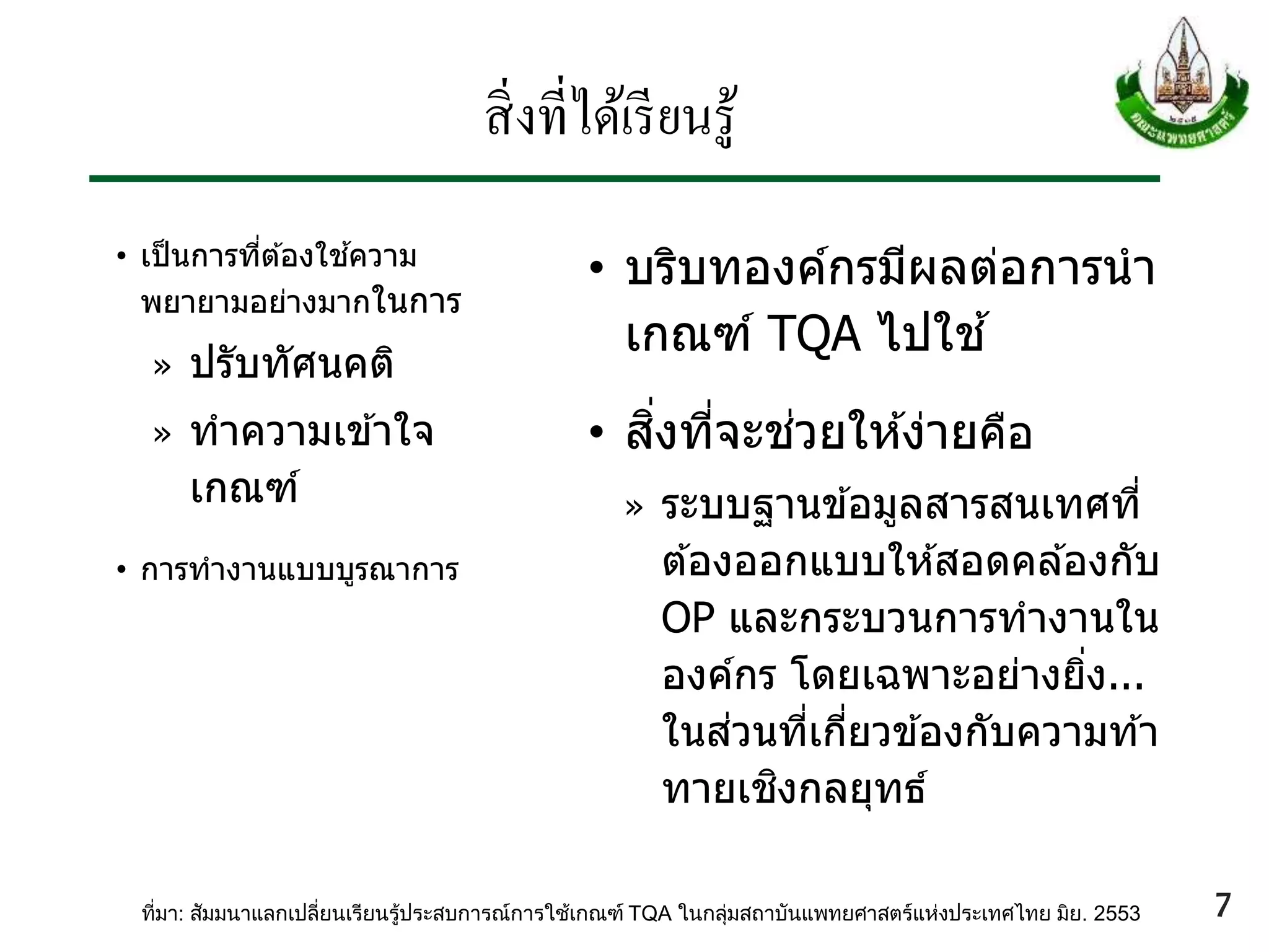 สิ่งที่ได้เรียนรู้
• เป็นการที่ต ้องใช ้ความ
พยายามอย่างมากในการ
» ปรับทัศนคติ
» ทาความเข ้าใจ
เกณฑ์
• การทางานแบบบูรณาการ
• บริบทองค์กรมีผลต่อการนา
เกณฑ์ TQA ไปใช ้
• สิ่งที่จะช่วยให ้ง่ายคือ
» ระบบฐานข ้อมูลสารสนเทศที่
ต ้องออกแบบให ้สอดคล ้องกับ
OP และกระบวนการทางานใน
องค์กร โดยเฉพาะอย่างยิ่ง...
ในส่วนที่เกี่ยวข ้องกับความท ้า
ทายเชิงกลยุทธ์
ที่มา: สัมมนาแลกเปลี่ยนเรียนรู้ประสบการณ์การใช้เกณฑ์ TQA ในกลุ่มสถาบันแพทยศาสตร์แห่งประเทศไทย มิย. 2553 7
 