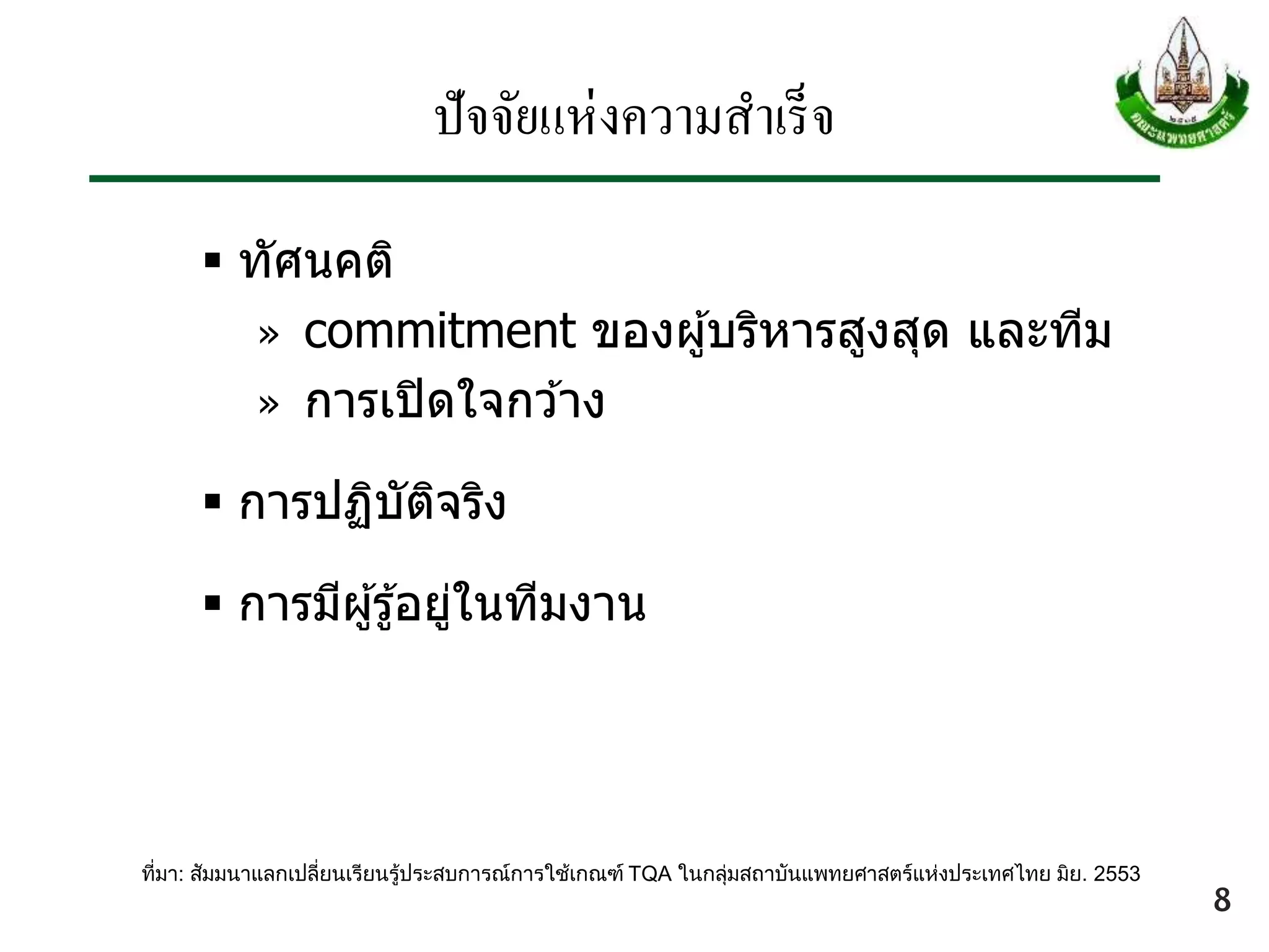 ปัจจัยแห่งความสาเร็จ
 ทัศนคติ
» commitment ของผู้บริหารสูงสุด และทีม
» การเปิดใจกว ้าง
 การปฏิบัติจริง
 การมีผู้รู้อยู่ในทีมงาน
ที่มา: สัมมนาแลกเปลี่ยนเรียนรู้ประสบการณ์การใช้เกณฑ์ TQA ในกลุ่มสถาบันแพทยศาสตร์แห่งประเทศไทย มิย. 2553
8
 