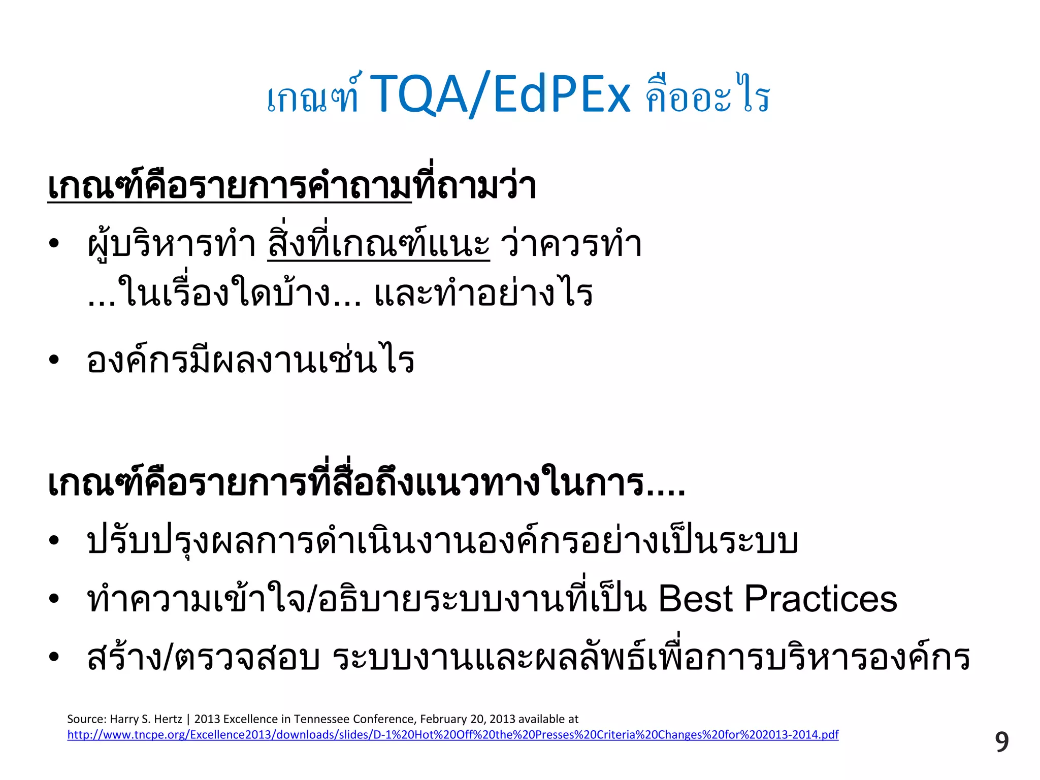 เกณฑ์ TQA/EdPEx คืออะไร
เกณฑ์คือรายการคาถามที่ถามว่า
• ผู้บริหารทา สิ่งที่เกณฑ์แนะ ว่าควรทา
...ในเรื่องใดบ้าง... และทาอย่างไร
• องค์กรมีผลงานเช่นไร
เกณฑ์คือรายการที่สื่อถึงแนวทางในการ....
• ปรับปรุงผลการดาเนินงานองค์กรอย่างเป็นระบบ
• ทาความเข้าใจ/อธิบายระบบงานที่เป็น Best Practices
• สร้าง/ตรวจสอบ ระบบงานและผลลัพธ์เพื่อการบริหารองค์กร
Source: Harry S. Hertz | 2013 Excellence in Tennessee Conference, February 20, 2013 available at
http://www.tncpe.org/Excellence2013/downloads/slides/D-1%20Hot%20Off%20the%20Presses%20Criteria%20Changes%20for%202013-2014.pdf
ถ้าคาถามเหล่านั้น
make sense
เราตอบได้… ใช่ไหม
จะตอบอย่างไรดี
9
 