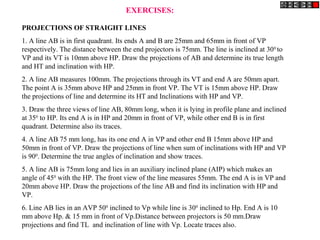 EXERCISES:

PROJECTIONS OF STRAIGHT LINES
1. A line AB is in first quadrant. Its ends A and B are 25mm and 65mm in front of VP
respectively. The distance between the end projectors is 75mm. The line is inclined at 30 0 to
VP and its VT is 10mm above HP. Draw the projections of AB and determine its true length
and HT and inclination with HP.
2. A line AB measures 100mm. The projections through its VT and end A are 50mm apart.
The point A is 35mm above HP and 25mm in front VP. The VT is 15mm above HP. Draw
the projections of line and determine its HT and Inclinations with HP and VP.
3. Draw the three views of line AB, 80mm long, when it is lying in profile plane and inclined
at 350 to HP. Its end A is in HP and 20mm in front of VP, while other end B is in first
quadrant. Determine also its traces.
4. A line AB 75 mm long, has its one end A in VP and other end B 15mm above HP and
50mm in front of VP. Draw the projections of line when sum of inclinations with HP and VP
is 900. Determine the true angles of inclination and show traces.
5. A line AB is 75mm long and lies in an auxiliary inclined plane (AIP) which makes an
angle of 450 with the HP. The front view of the line measures 55mm. The end A is in VP and
20mm above HP. Draw the projections of the line AB and find its inclination with HP and
VP.
6. Line AB lies in an AVP 500 inclined to Vp while line is 300 inclined to Hp. End A is 10
mm above Hp. & 15 mm in front of Vp.Distance between projectors is 50 mm.Draw
projections and find TL and inclination of line with Vp. Locate traces also.
 