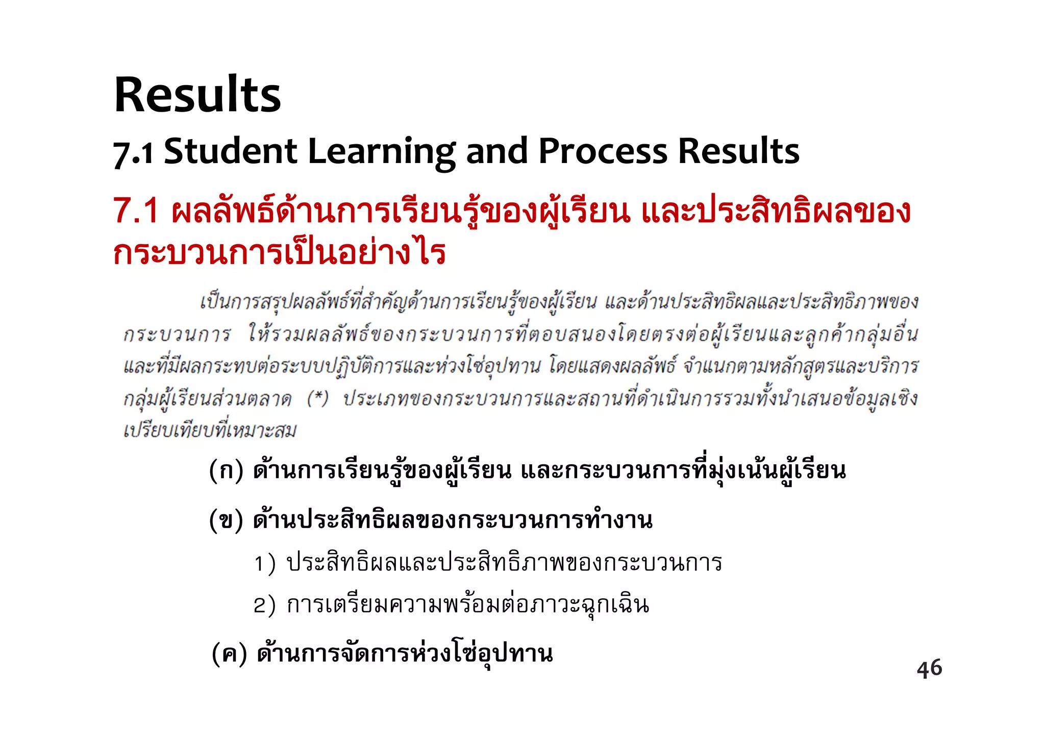 (ก) ด้านการเรียนรู้ของผู้เรียน และกระบวนการที่มุ่งเน้นผู้เรียน
(ข) ด้านประสิทธิผลของกระบวนการทํางาน
1) ประสิทธิผลและประสิทธิภาพของกระบวนการ
2) การเตรียมความพร้อมต่อภาวะฉุกเฉิน
7.1 ผลลัพธดานการเรียนรูของผูเรียน และประสิทธิผลของ
กระบวนการเปนอยางไร
46
Results  
7.1 Student Learning and Process Results
(ค) ด้านการนํากลยุทธ์ไปปฏิบัติ 46
(ค) ด้านการจัดการห่วงโซ่อุปทาน
 