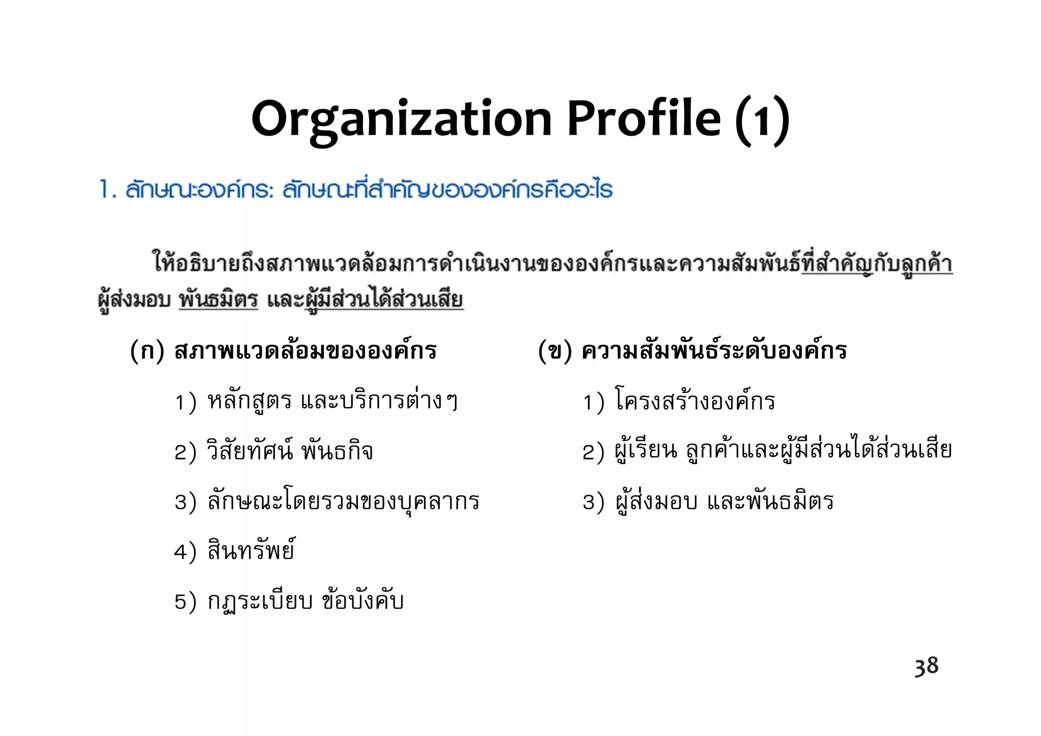 Organization Profile (1)
(ก) สภาพแวดล้อมขององค์กร
1) ผลิตภัณฑ์
2) วิสัยทัศน์ พันธกิจ
3) ลักษณะโดยรวมของบุคลากร
4) สินทรัพย์
5) กฏระเบียบ ข้อบังคับ
(ข) ความสัมพันธ์ระดับองค์กร
1) โครงสร้างองค์กร
2) ลูกค้า และผู้มีส่วนได้ส่วนเสีย
3) ผู้ส่งมอบ และพันธมิตร
38
หลักสูตร และบริการต่างๆ
ผู้เรียน ลูกค้าและผู้มีส่วนได้ส่วนเสีย
 
