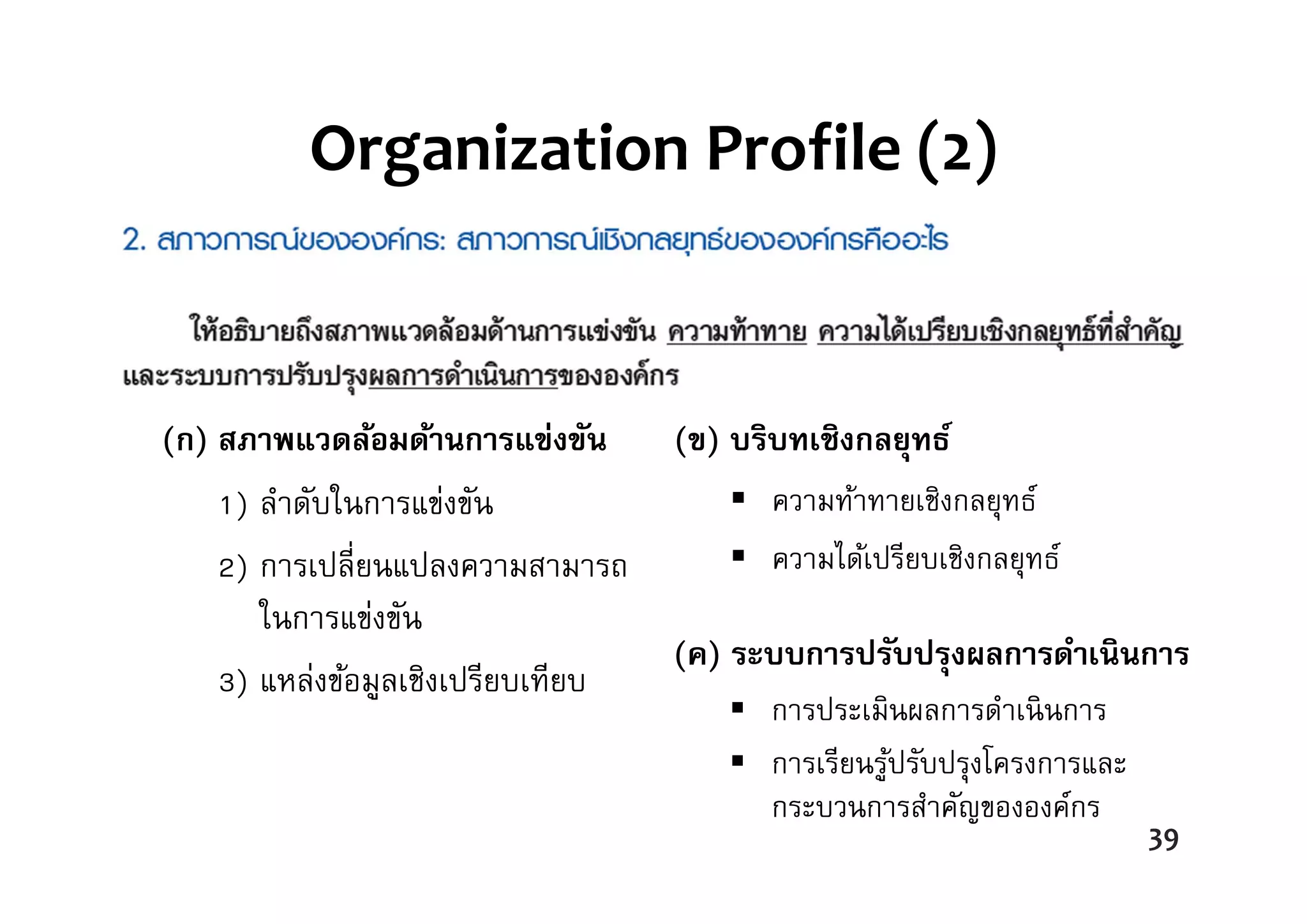 Organization Profile (2)
(ก) สภาพแวดล้อมด้านการแข่งขัน
1) ลําดับในการแข่งขัน
2) การเปลี่ยนแปลงความสามารถ
ในการแข่งขัน
3) แหล่งข้อมูลเชิงเปรียบเทียบ
(ข) บริบทเชิงกลยุทธ์
 ความท้าทายเชิงกลยุทธ์
 ความได้เปรียบเชิงกลยุทธ์
(ค) ระบบการปรับปรุงผลการดําเนินการ
 การประเมินผลการดําเนินการ
 การเรียนรู้ปรับปรุงโครงการและ
กระบวนการสําคัญขององค์กร
39
 