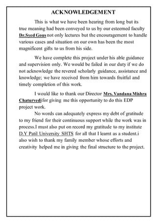 ACKNOWLEDGEMENT
This is what we have been hearing from long but its
true meaning had been conveyed to us by our esteemed faculty
Dr.Syed Gous not only lectures but the encouragement to handle
various cases and situation on our own has been the most
magnificent gifts to us from his side.
We have complete this project under his able guidance
and supervision only. We would be failed in our duty if we do
not acknowledge the revered scholarly guidance, assistance and
knowledge; we have received from him towards fruitful and
timely completion of this work.
I would like to thank our Director Mrs. Vandana Mishra
Chaturvedifor giving me this opportunity to do this EDP
project work.
No words can adequately express my debt of gratitude
to my friend for their continuous support while the work was in
process.I must also put on record my gratitude to my institute
D.Y Patil University SHTS for all that I learnt as a student.i
also wish to thank my family member whose efforts and
creativity helped me in giving the final structure to the project.
 