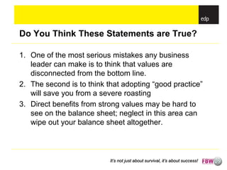 Do You Think These Statements are True?

1. One of the most serious mistakes any business
   leader can make is to think that values are
   disconnected from the bottom line.
2. The second is to think that adopting “good practice”
   will save you from a severe roasting
3. Direct benefits from strong values may be hard to
   see on the balance sheet; neglect in this area can
   wipe out your balance sheet altogether.



                           It’s not just about survival, it’s about success!
 