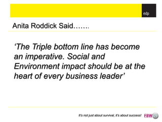 Anita Roddick Said…….

‘The Triple bottom line has become
an imperative. Social and
Environment impact should be at the
heart of every business leader’



                  It’s not just about survival, it’s about success!
 