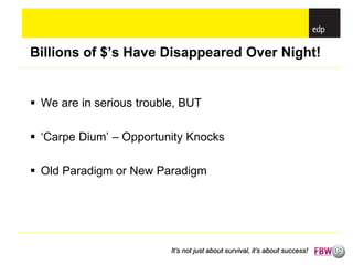 Billions of $’s Have Disappeared Over Night!


 We are in serious trouble, BUT

 ‘Carpe Dium’ – Opportunity Knocks

 Old Paradigm or New Paradigm




                          It’s not just about survival, it’s about success!
 