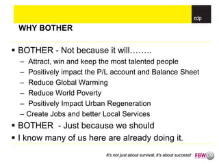 WHY BOTHER

 BOTHER - Not because it will……..
  –   Attract, win and keep the most talented people
  –   Positively impact the P/L account and Balance Sheet
  –   Reduce Global Warming
  –   Reduce World Poverty
  –   Positively Impact Urban Regeneration
  –   Create Jobs and better Local Services
 BOTHER - Just because we should
 I know many of us here are already doing it.
                             It’s not just about survival, it’s about success!
 