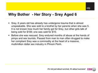 Why Bother - Her Story - Srey Aged 6

 Srey, 6 years old has already has undergone trauma that is almost
  unspeakable. She was sold to a brothel by her parents when she was 5.
  It is not known how much her family got for Srey, but other girls talk of
  being sold for $100; one was sold for $10.
 Before she was rescued, Srey endured months of abuse at the hands of
  pimps and sex tourists. Passed from man to man often drugged to make
  her compliant Srey was a commodity at the heart of a massive,
  multimillion dollar sex industry in Phnom Penh.




                                    It’s not just about survival, it’s about success!
 