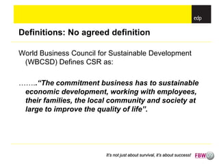 Definitions: No agreed definition

World Business Council for Sustainable Development
 (WBCSD) Defines CSR as:

……..“The commitment business has to sustainable
 economic development, working with employees,
 their families, the local community and society at
 large to improve the quality of life”.




                         It’s not just about survival, it’s about success!
 
