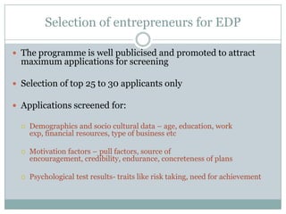 Selection of entrepreneurs for EDP
 The programme is well publicised and promoted to attract

maximum applications for screening

 Selection of top 25 to 30 applicants only
 Applications screened for:


Demographics and socio cultural data – age, education, work
exp, financial resources, type of business etc



Motivation factors – pull factors, source of
encouragement, credibility, endurance, concreteness of plans



Psychological test results- traits like risk taking, need for achievement

 
